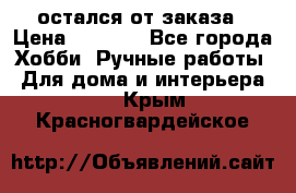 остался от заказа › Цена ­ 3 500 - Все города Хобби. Ручные работы » Для дома и интерьера   . Крым,Красногвардейское